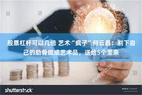股票杠杆可以几倍 艺术“疯子”何云昌：割下自己的肋骨做成艺术品，送给5个至亲