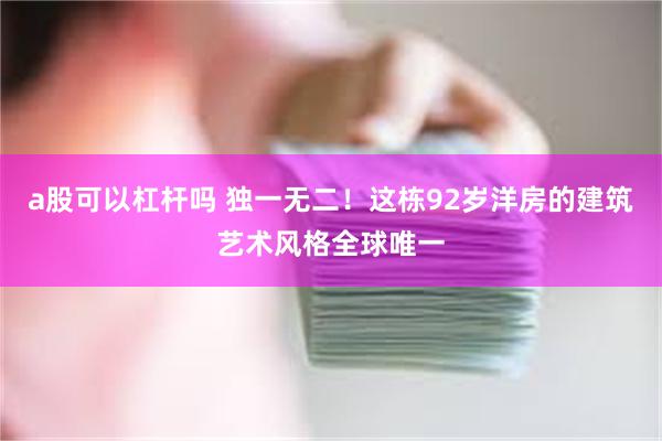 a股可以杠杆吗 独一无二！这栋92岁洋房的建筑艺术风格全球唯一