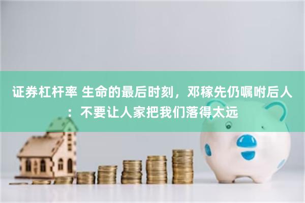 证券杠杆率 生命的最后时刻，邓稼先仍嘱咐后人：不要让人家把我们落得太远