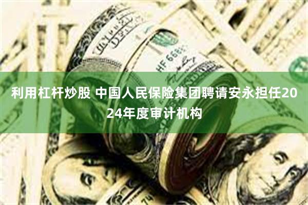 利用杠杆炒股 中国人民保险集团聘请安永担任2024年度审计机构