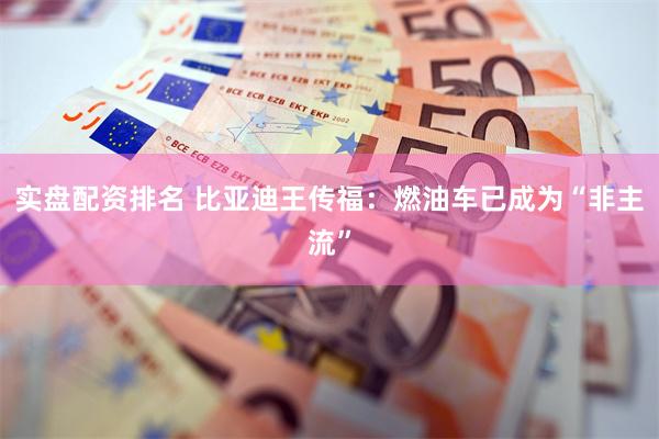 实盘配资排名 比亚迪王传福：燃油车已成为“非主流”