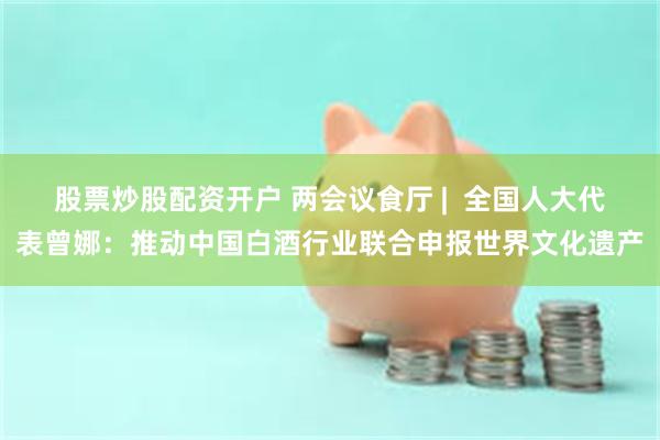 股票炒股配资开户 两会议食厅 |  全国人大代表曾娜：推动中国白酒行业联合申报世界文化遗产