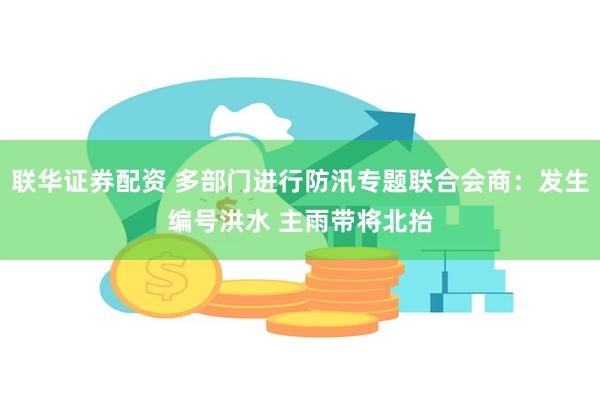 联华证券配资 多部门进行防汛专题联合会商：发生编号洪水 主雨带将北抬