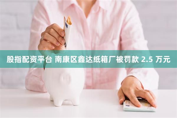 股指配资平台 南康区鑫达纸箱厂被罚款 2.5 万元