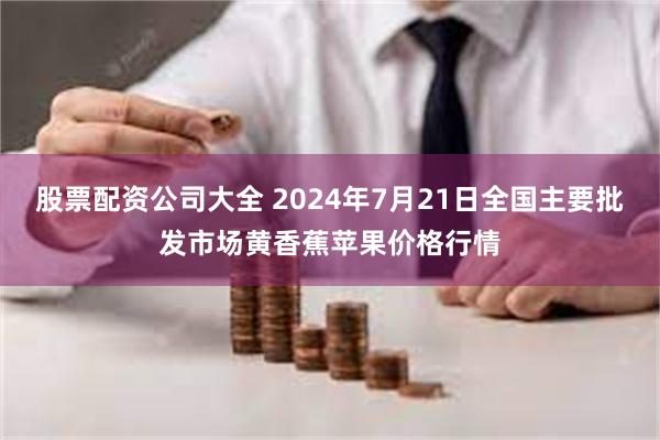 股票配资公司大全 2024年7月21日全国主要批发市场黄香蕉苹果价格行情