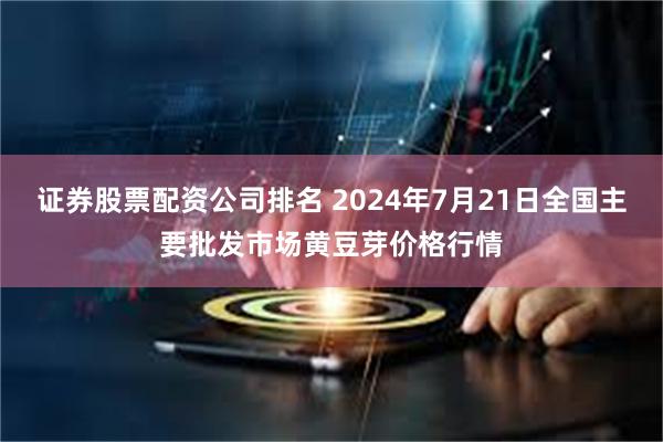 证券股票配资公司排名 2024年7月21日全国主要批发市场黄豆芽价格行情