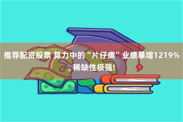 推荐配资股票 算力中的“片仔癀”业绩暴增1219%, 稀缺性极强!