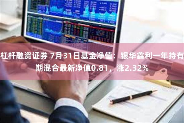 杠杆融资证券 7月31日基金净值：银华鑫利一年持有期混合最新净值0.81，涨2.32%