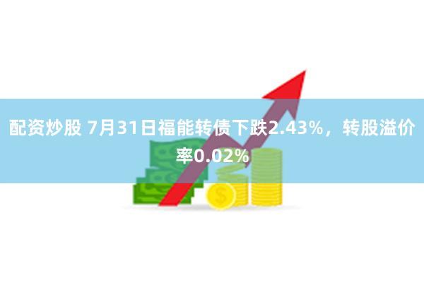 配资炒股 7月31日福能转债下跌2.43%，转股溢价率0.02%