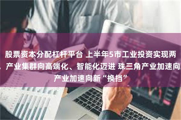 股票资本分配杠杆平台 上半年5市工业投资实现两位数增长，产业集群向高端化、智能化迈进 珠三角产业加速向新“换挡”