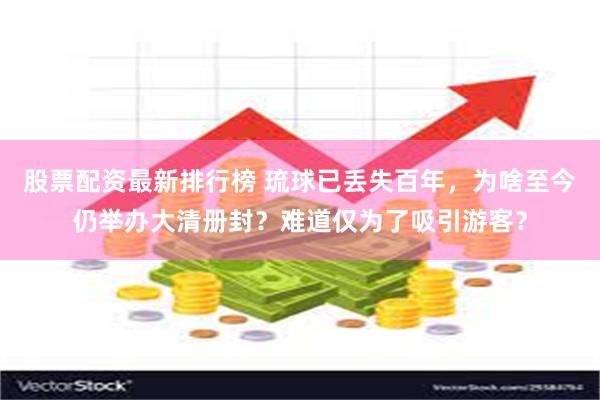 股票配资最新排行榜 琉球已丢失百年，为啥至今仍举办大清册封？难道仅为了吸引游客？