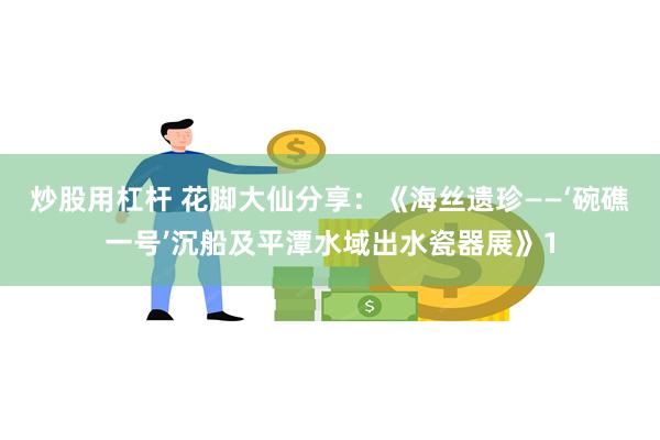 炒股用杠杆 花脚大仙分享：《海丝遗珍——‘碗礁一号’沉船及平潭水域出水瓷器展》1