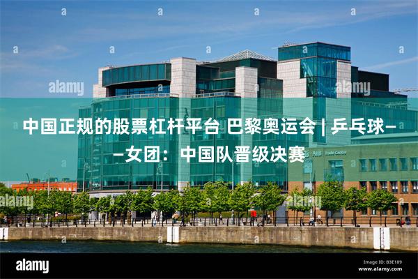 中国正规的股票杠杆平台 巴黎奥运会 | 乒乓球——女团：中国队晋级决赛