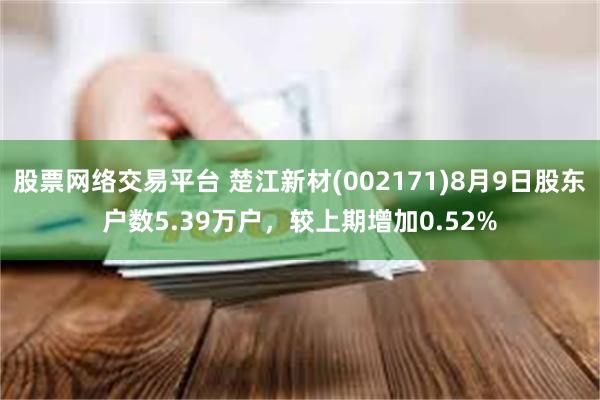 股票网络交易平台 楚江新材(002171)8月9日股东户数5.39万户，较上期增加0.52%