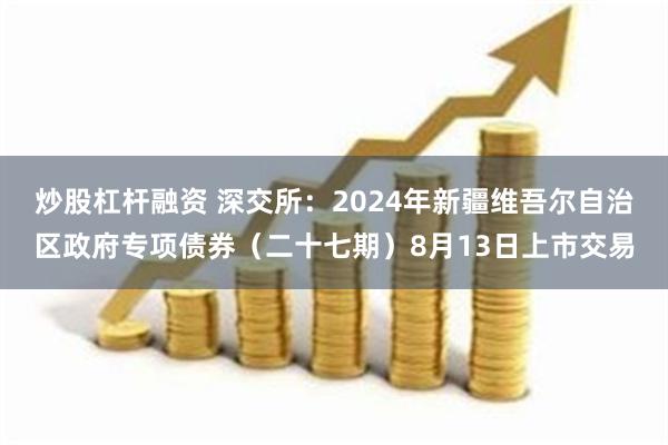 炒股杠杆融资 深交所：2024年新疆维吾尔自治区政府专项债券（二十七期）8月13日上市交易
