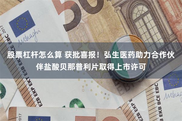 股票杠杆怎么算 获批喜报！弘生医药助力合作伙伴盐酸贝那普利片取得上市许可