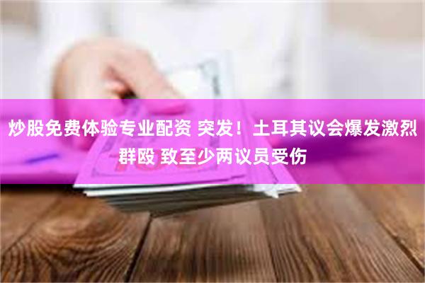 炒股免费体验专业配资 突发！土耳其议会爆发激烈群殴 致至少两议员受伤