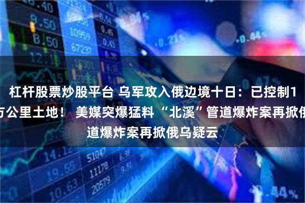 杠杆股票炒股平台 乌军攻入俄边境十日：已控制1150平方公里土地！ 美媒突爆猛料 “北溪”管道爆炸案再掀俄乌疑云