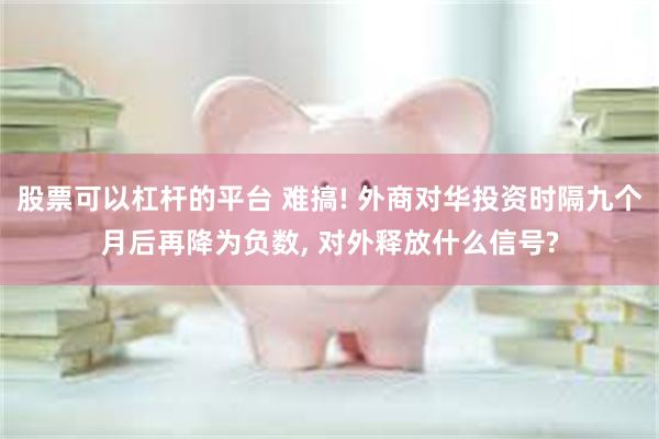 股票可以杠杆的平台 难搞! 外商对华投资时隔九个月后再降为负数, 对外释放什么信号?