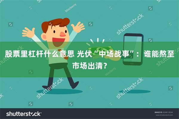 股票里杠杆什么意思 光伏“中场战事”：谁能熬至市场出清？