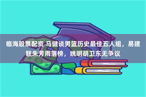 临海股票配资 马健谈男篮历史最佳五人组，易建联朱芳雨落榜，姚明胡卫东无争议