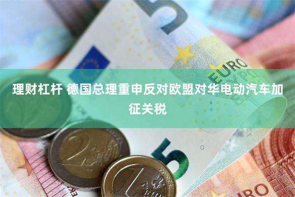 理财杠杆 德国总理重申反对欧盟对华电动汽车加征关税