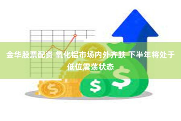金华股票配资 氧化铝市场内外齐跌 下半年将处于低位震荡状态