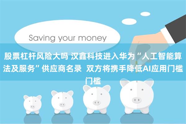 股票杠杆风险大吗 汉鑫科技进入华为“人工智能算法及服务”供应商名录  双方将携手降低AI应用门槛