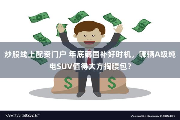 炒股线上配资门户 年底薅国补好时机，哪辆A级纯电SUV值得大方掏腰包？