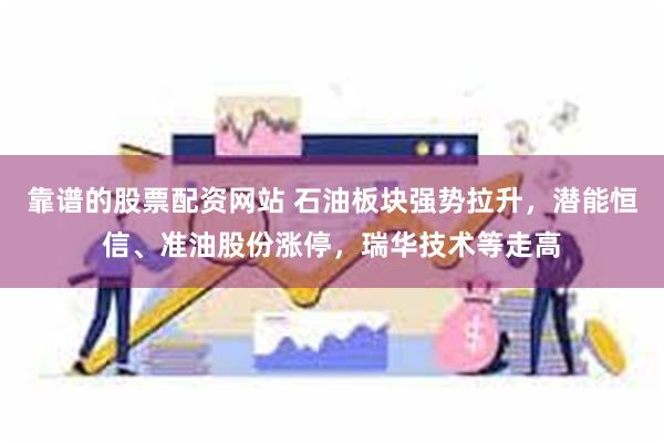 靠谱的股票配资网站 石油板块强势拉升，潜能恒信、准油股份涨停，瑞华技术等走高