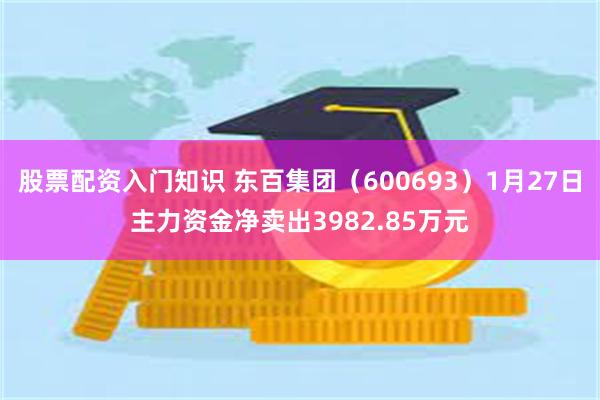 股票配资入门知识 东百集团（600693）1月27日主力资金净卖出3982.85万元