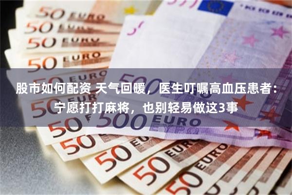 股市如何配资 天气回暖，医生叮嘱高血压患者：宁愿打打麻将，也别轻易做这3事