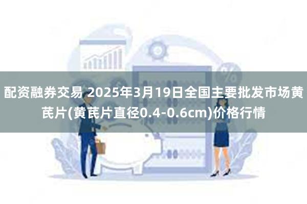 配资融券交易 2025年3月19日全国主要批发市场黄芪片(黄芪片直径0.4-0.6cm)价格行情