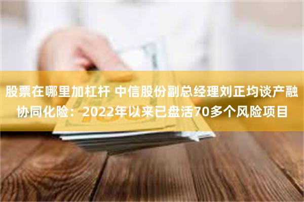 股票在哪里加杠杆 中信股份副总经理刘正均谈产融协同化险：2022年以来已盘活70多个风险项目