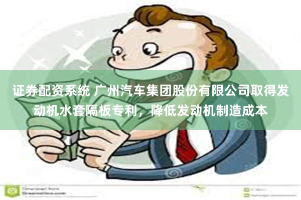 证券配资系统 广州汽车集团股份有限公司取得发动机水套隔板专利，降低发动机制造成本