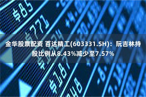 金华股票配资 百达精工(603331.SH)：阮吉林持股比例从8.43%减少至7.57%