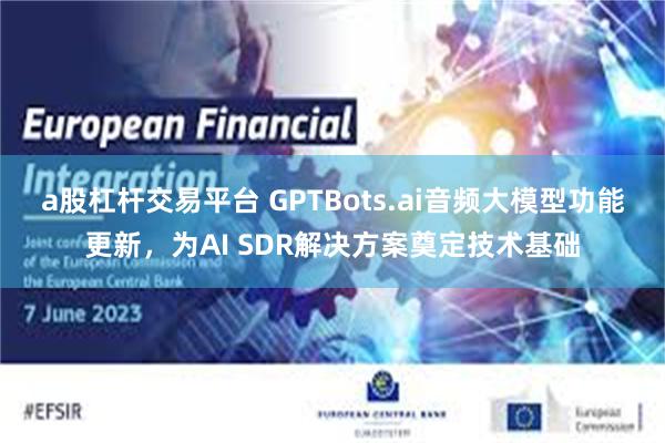 a股杠杆交易平台 GPTBots.ai音频大模型功能更新，为AI SDR解决方案奠定技术基础