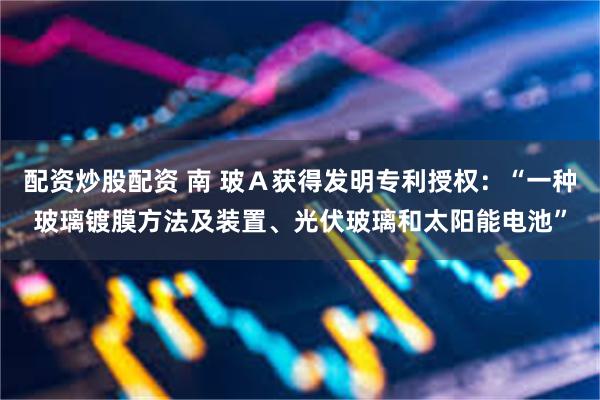 配资炒股配资 南 玻Ａ获得发明专利授权：“一种玻璃镀膜方法及装置、光伏玻璃和太阳能电池”