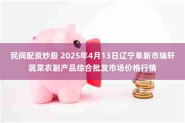 民间配资炒股 2025年4月13日辽宁阜新市瑞轩蔬菜农副产品综合批发市场价格行情