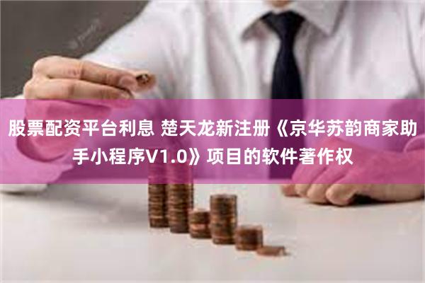 股票配资平台利息 楚天龙新注册《京华苏韵商家助手小程序V1.0》项目的软件著作权