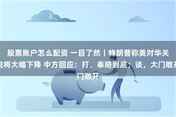 股票账户怎么配资 一目了然丨特朗普称美对华关税将大幅下降 中方回应：打，奉陪到底；谈，大门敞开