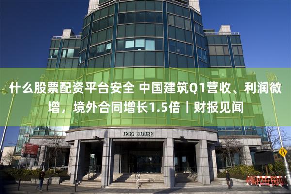 什么股票配资平台安全 中国建筑Q1营收、利润微增，境外合同增长1.5倍｜财报见闻
