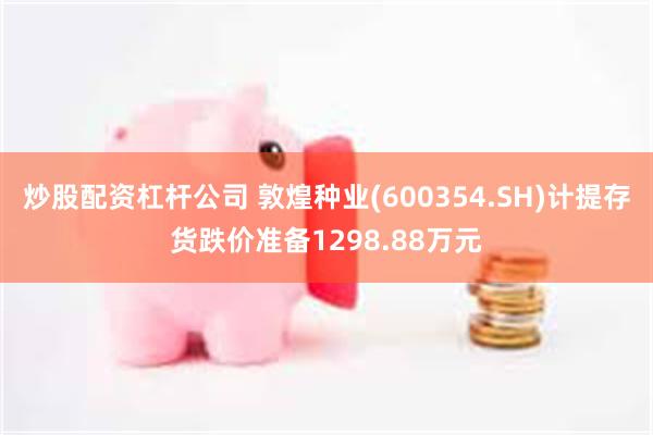 炒股配资杠杆公司 敦煌种业(600354.SH)计提存货跌价准备1298.88万元