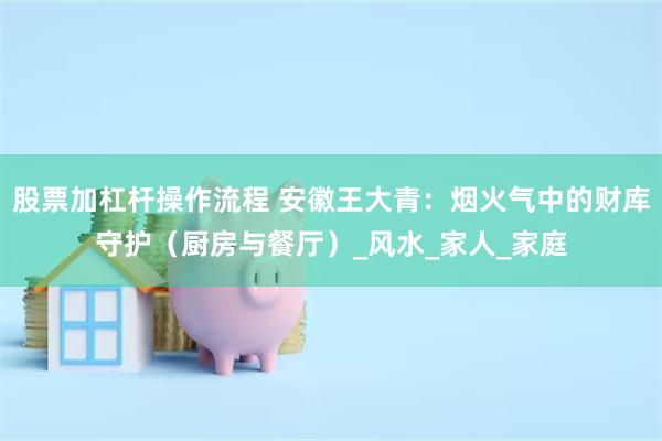 股票加杠杆操作流程 安徽王大青：烟火气中的财库守护（厨房与餐厅）_风水_家人_家庭