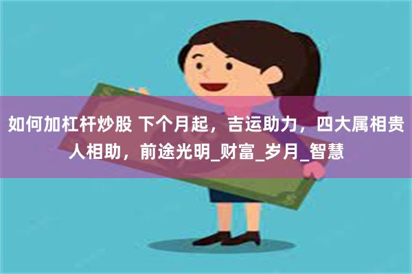 如何加杠杆炒股 下个月起，吉运助力，四大属相贵人相助，前途光明_财富_岁月_智慧
