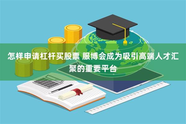怎样申请杠杆买股票 服博会成为吸引高端人才汇聚的重要平台