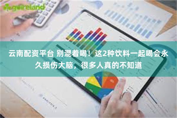 云南配资平台 别混着喝！这2种饮料一起喝会永久损伤大脑，很多人真的不知道