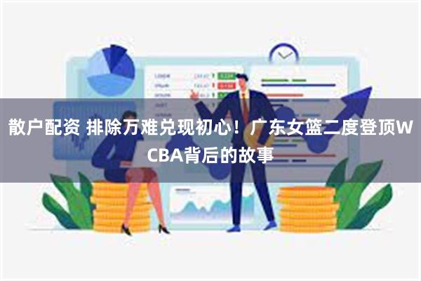 散户配资 排除万难兑现初心！广东女篮二度登顶WCBA背后的故事