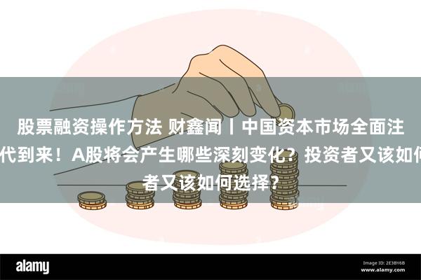 股票融资操作方法 财鑫闻丨中国资本市场全面注册制时代到来！A股将会产生哪些深刻变化？投资者又该如何选择？
