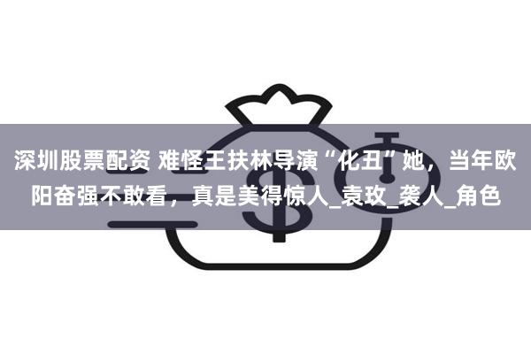 深圳股票配资 难怪王扶林导演“化丑”她，当年欧阳奋强不敢看，真是美得惊人_袁玫_袭人_角色